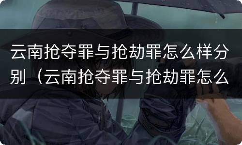 云南抢夺罪与抢劫罪怎么样分别（云南抢夺罪与抢劫罪怎么样分别处罚）