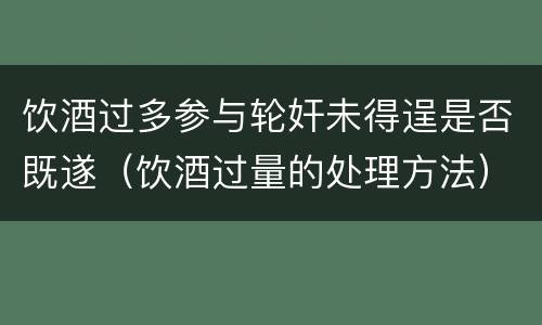 饮酒过多参与轮奸未得逞是否既遂（饮酒过量的处理方法）