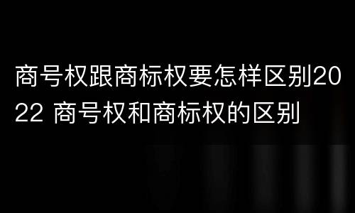 商号权跟商标权要怎样区别2022 商号权和商标权的区别