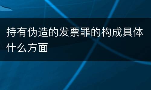 持有伪造的发票罪的构成具体什么方面
