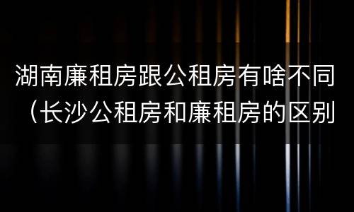 湖南廉租房跟公租房有啥不同（长沙公租房和廉租房的区别）