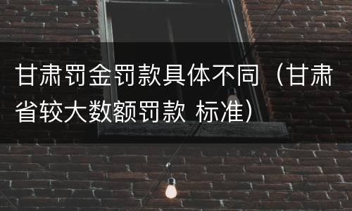 甘肃罚金罚款具体不同（甘肃省较大数额罚款 标准）