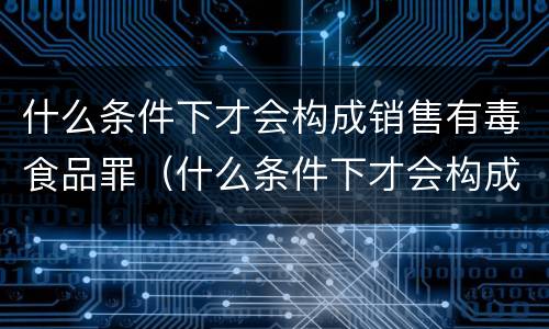 什么条件下才会构成销售有毒食品罪（什么条件下才会构成销售有毒食品罪呢）