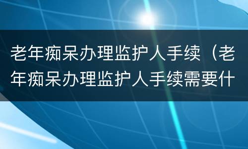 老年痴呆办理监护人手续（老年痴呆办理监护人手续需要什么）