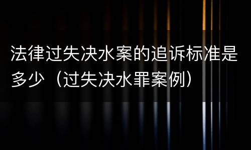 法律过失决水案的追诉标准是多少（过失决水罪案例）