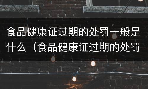 食品健康证过期的处罚一般是什么（食品健康证过期的处罚一般是什么时候）
