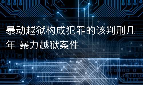 暴动越狱构成犯罪的该判刑几年 暴力越狱案件