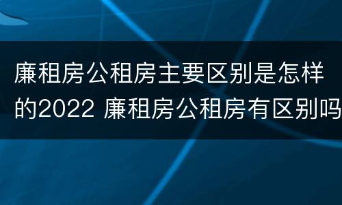 廉租房公租房主要区别是怎样的2022 廉租房公租房有区别吗