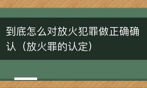 到底怎么对放火犯罪做正确确认（放火罪的认定）