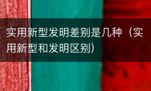 实用新型发明差别是几种（实用新型和发明区别）