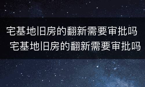 宅基地旧房的翻新需要审批吗 宅基地旧房的翻新需要审批吗多少钱