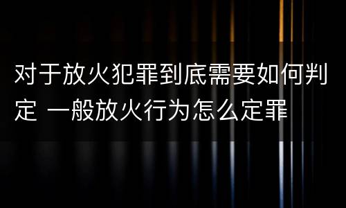 对于放火犯罪到底需要如何判定 一般放火行为怎么定罪