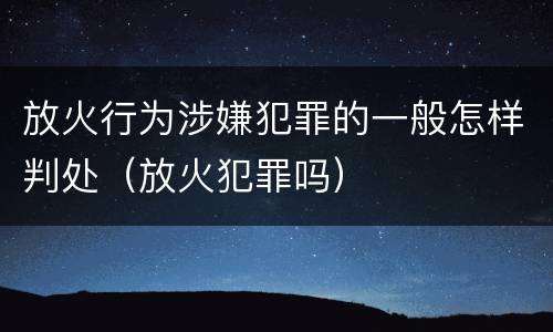 放火行为涉嫌犯罪的一般怎样判处（放火犯罪吗）