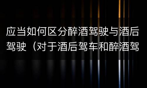 应当如何区分醉酒驾驶与酒后驾驶（对于酒后驾车和醉酒驾车的界定）
