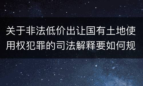 关于非法低价出让国有土地使用权犯罪的司法解释要如何规定