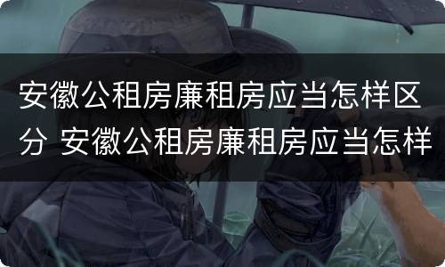 安徽公租房廉租房应当怎样区分 安徽公租房廉租房应当怎样区分