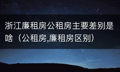 浙江廉租房公租房主要差别是啥（公租房,廉租房区别）