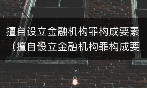 擅自设立金融机构罪构成要素（擅自设立金融机构罪构成要素是什么）