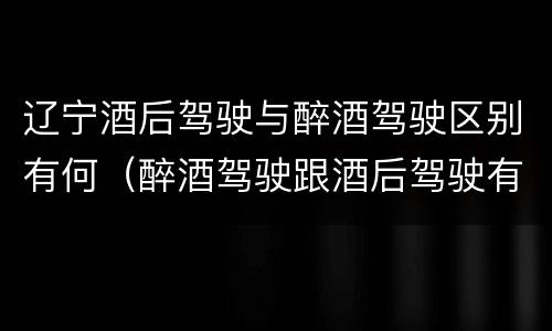辽宁酒后驾驶与醉酒驾驶区别有何（醉酒驾驶跟酒后驾驶有区别吗）