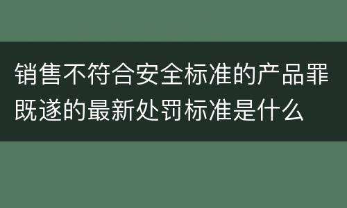 销售不符合安全标准的产品罪既遂的最新处罚标准是什么