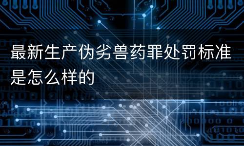 最新生产伪劣兽药罪处罚标准是怎么样的