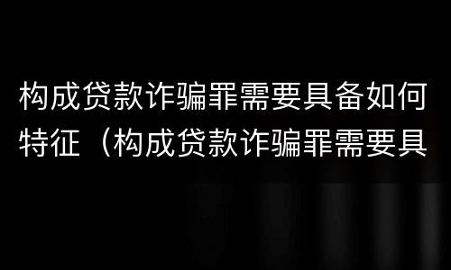 构成贷款诈骗罪需要具备如何特征（构成贷款诈骗罪需要具备如何特征条件）