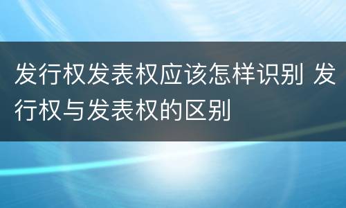 发行权发表权应该怎样识别 发行权与发表权的区别