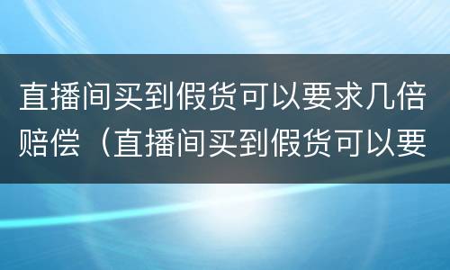直播间买到假货可以要求几倍赔偿（直播间买到假货可以要求几倍赔偿吗）