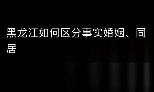 黑龙江如何区分事实婚姻、同居