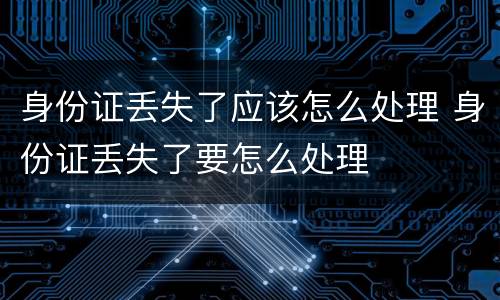 身份证丢失了应该怎么处理 身份证丢失了要怎么处理