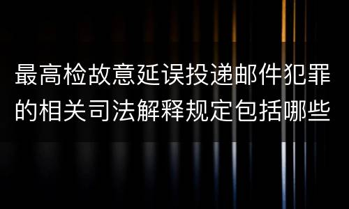 最高检故意延误投递邮件犯罪的相关司法解释规定包括哪些主要内容