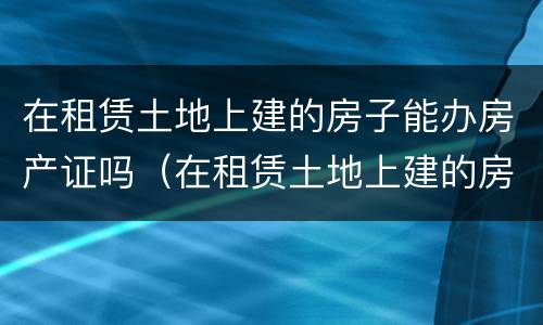 在租赁土地上建的房子能办房产证吗（在租赁土地上建的房子能办房产证吗要多少钱）