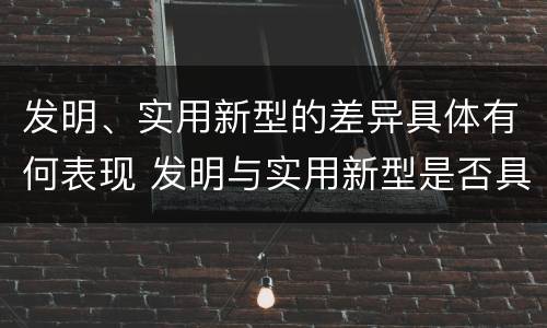 发明、实用新型的差异具体有何表现 发明与实用新型是否具有实用性