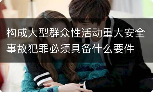 构成大型群众性活动重大安全事故犯罪必须具备什么要件