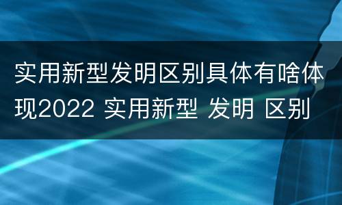 实用新型发明区别具体有啥体现2022 实用新型 发明 区别
