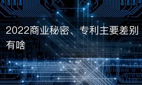 2022商业秘密、专利主要差别有啥