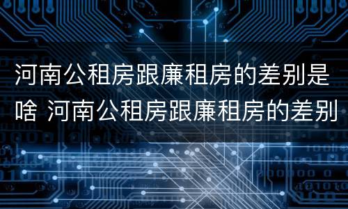 河南公租房跟廉租房的差别是啥 河南公租房跟廉租房的差别是啥呢
