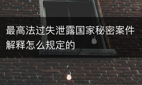 最高法过失泄露国家秘密案件解释怎么规定的