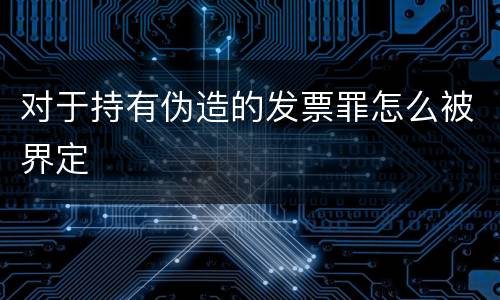 对于持有伪造的发票罪怎么被界定