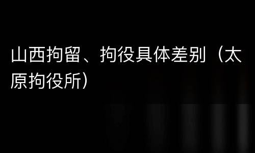 山西拘留、拘役具体差别（太原拘役所）