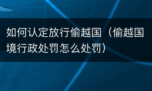 如何认定放行偷越国（偷越国境行政处罚怎么处罚）