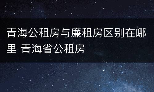 青海公租房与廉租房区别在哪里 青海省公租房