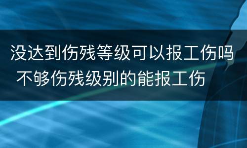 没达到伤残等级可以报工伤吗 不够伤残级别的能报工伤