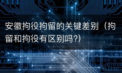 安徽拘役拘留的关键差别（拘留和拘役有区别吗?）