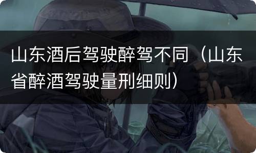 山东酒后驾驶醉驾不同（山东省醉酒驾驶量刑细则）