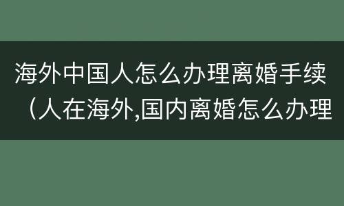 海外中国人怎么办理离婚手续（人在海外,国内离婚怎么办理）