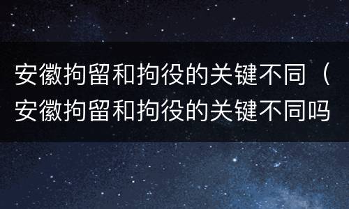 安徽拘留和拘役的关键不同（安徽拘留和拘役的关键不同吗）