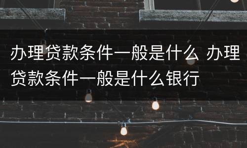办理贷款条件一般是什么 办理贷款条件一般是什么银行