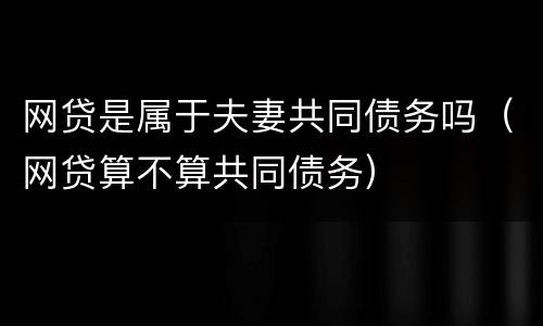 网贷是属于夫妻共同债务吗（网贷算不算共同债务）