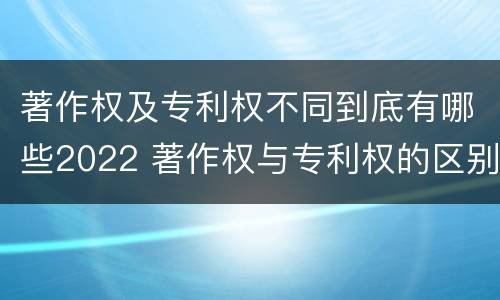 著作权及专利权不同到底有哪些2022 著作权与专利权的区别